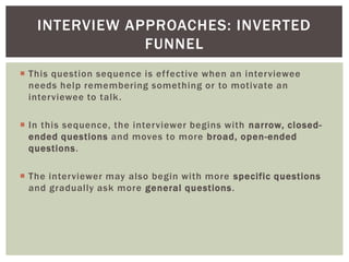  This question sequence is effective when an interviewee
needs help remembering something or to motivate an
interviewee to talk.
 In this sequence, the interviewer begins with narrow, closed-
ended questions and moves to more broad, open-ended
questions.
 The interviewer may also begin with more specific questions
and gradually ask more general questions.
INTERVIEW APPROACHES: INVERTED
FUNNEL
 