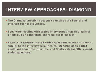  The Diamond question sequence combines the Funnel and
Inverted Funnel sequences.
 Used when dealing with topics interviewees may find painful
or difficult and therefore are reluctant to discuss.
 Begin with specific, closed-ended questions about a situation
similar to the interviewee's, then ask general, open-ended
questions about the interview, and finally ask specific, closed-
ended questions.
INTERVIEW APPROACHES: DIAMOND
 