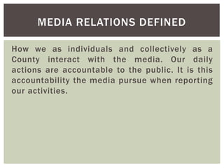 How we as individuals and collectively as a
County interact with the media. Our daily
actions are accountable to the public. It is this
accountability the media pursue when reporting
our activities.
MEDIA RELATIONS DEFINED
 