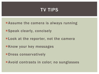 Assume the camera is always running
Speak clearly, concisely
Look at the reporter, not the camera
Know your key messages
Dress conservatively
Avoid contrasts in color; no sunglasses
TV TIPS
 