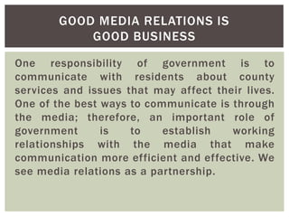 One responsibility of government is to
communicate with residents about county
services and issues that may affect their lives.
One of the best ways to communicate is through
the media; therefore, an important role of
government is to establish working
relationships with the media that make
communication more efficient and effective. We
see media relations as a partnership.
GOOD MEDIA RELATIONS IS
GOOD BUSINESS
 