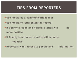  Use media as a communications tool
 Use media to “straighten the record”
 If County is open and helpful, stories will be
more positive
 If County is not open, stories will be more
negative
 Reporters want access to people and information
TIPS FROM REPORTERS
 
