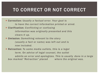  Correction: Usually a factual error. Your goal is
to have the correct information printed or aired.
 Clarification: Conflicting or confusing
information was originally presented and this
clears it up.
 Omission: Something relevant to the story
(usually a fact or name) was left out and is
now included.
 Retraction: To some media outlets, this is a legal
term. On advice of legal counsel, the outlet
admits an error and apologizes. This is usually done in a large
box marked “Retraction” placed where the original was.
TO CORRECT OR NOT CORRECT
 