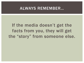 If the media doesn’t get the
facts from you, they will get
the “story” from someone else.
ALWAYS REMEMBER…
 