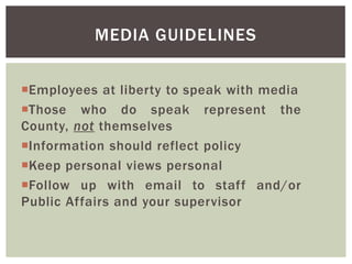 Employees at liberty to speak with media
Those who do speak represent the
County, not themselves
Information should reflect policy
Keep personal views personal
Follow up with email to staff and/or
Public Affairs and your supervisor
MEDIA GUIDELINES
 