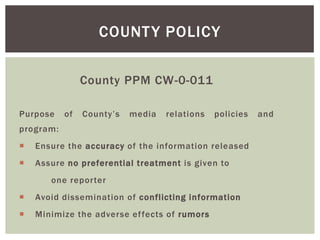 County PPM CW-0-011
Purpose of County’s media relations policies and
program:
 Ensure the accuracy of the information released
 Assure no preferential treatment is given to
one reporter
 Avoid dissemination of conflicting information
 Minimize the adverse effects of rumors
COUNTY POLICY
 