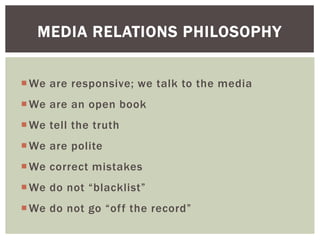We are responsive; we talk to the media
We are an open book
We tell the truth
We are polite
We correct mistakes
We do not “blacklist”
We do not go “off the record”
MEDIA RELATIONS PHILOSOPHY
 