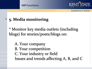 MR Functions

• 5. Media monitoring
* Monitor key media outlets (including
blogs) for stories/posts/blogs on:
A. Your company
B. Your competition
C. Your industry or field
Issues and trends affecting A, B, and C

 