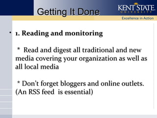 Getting It Done
• 1. Reading and monitoring
* Read and digest all traditional and new
media covering your organization as well as
all local media
* Don’t forget bloggers and online outlets.
(An RSS feed is essential)

 