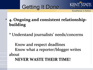 Getting It Done
• 4. Ongoing and consistent relationshipbuilding
* Understand journalists’ needs/concerns
Know and respect deadlines
Know what a reporter/blogger writes
about
NEVER WASTE THEIR TIME!

 