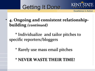 Getting It Done
• 4. Ongoing and consistent relationshipbuilding (continued)
* Individualize and tailor pitches to
specific reporters/bloggers
* Rarely use mass email pitches
* NEVER WASTE THEIR TIME!

 