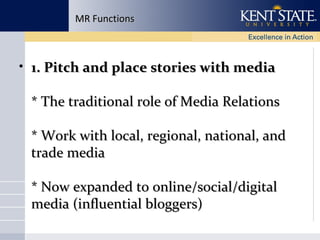 MR Functions

• 1. Pitch and place stories with media
* The traditional role of Media Relations
* Work with local, regional, national, and
trade media
* Now expanded to online/social/digital
media (influential bloggers)

 