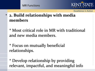 MR Functions

• 2. Build relationships with media
members
* Most critical role in MR with traditional
and new media members.
* Focus on mutually beneficial
relationships.
* Develop relationship by providing
relevant, impactful, and meaningful info

 