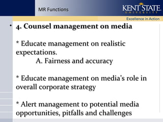 MR Functions

• 4. Counsel management on media
* Educate management on realistic
expectations.
A. Fairness and accuracy
* Educate management on media’s role in
overall corporate strategy
* Alert management to potential media
opportunities, pitfalls and challenges

 