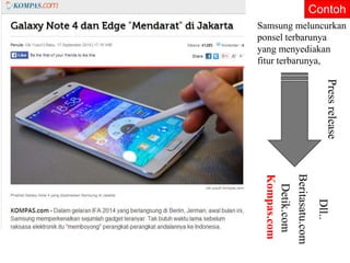 Contoh 
Samsung meluncurkan 
ponsel terbarunya 
yang menyediakan 
fitur terbarunya, 
Press release 
Kompas.com 
Detik.com 
Beritasatu.com 
Dll.. 
 
