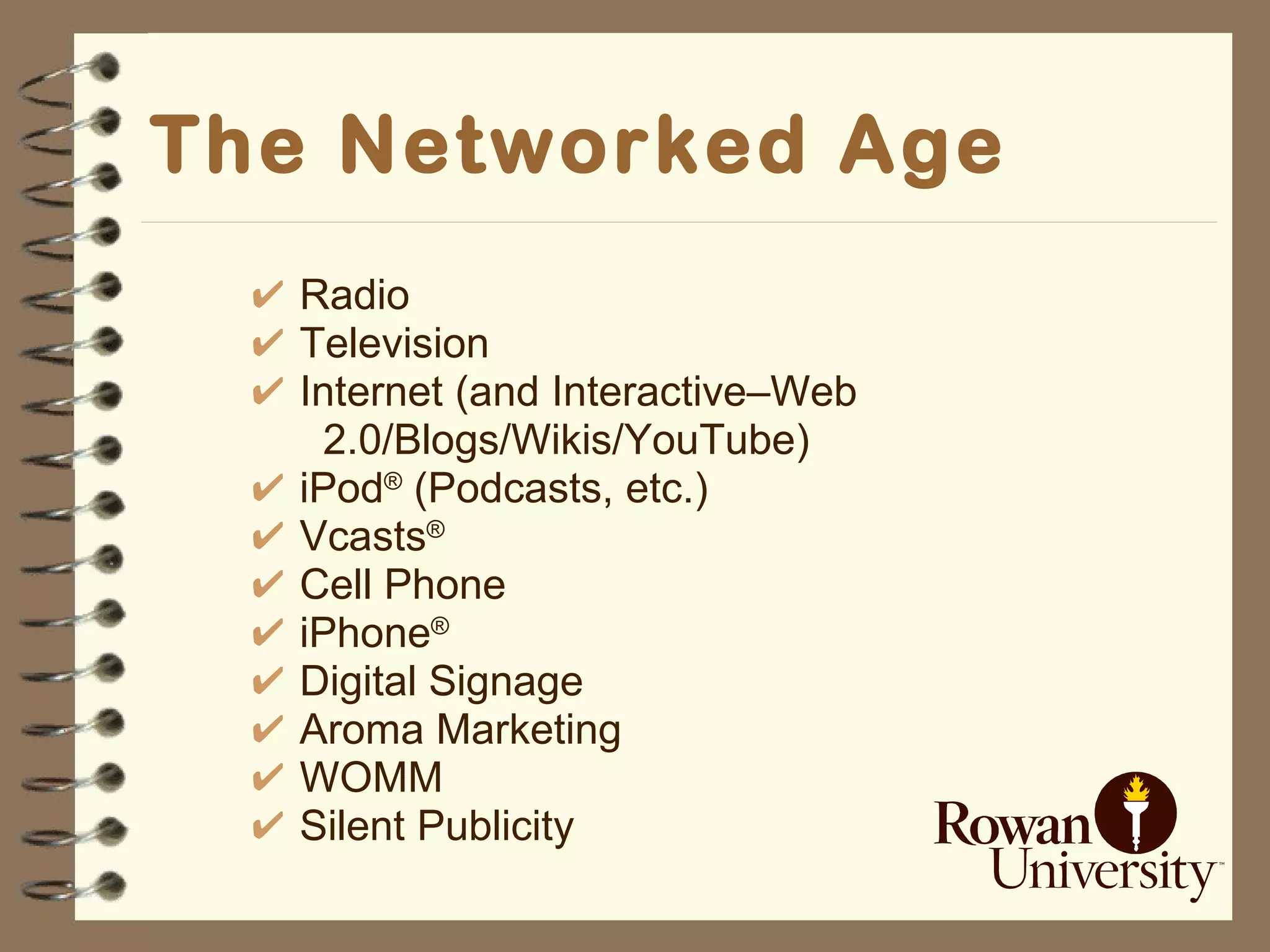 The Networked Age Radio Television Internet (and Interactive–Web  2.0/Blogs/Wikis/YouTube) iPod ®  (Podcasts, etc.) Vcasts ®   Cell Phone iPhone ®   Digital Signage Aroma Marketing WOMM Silent Publicity 