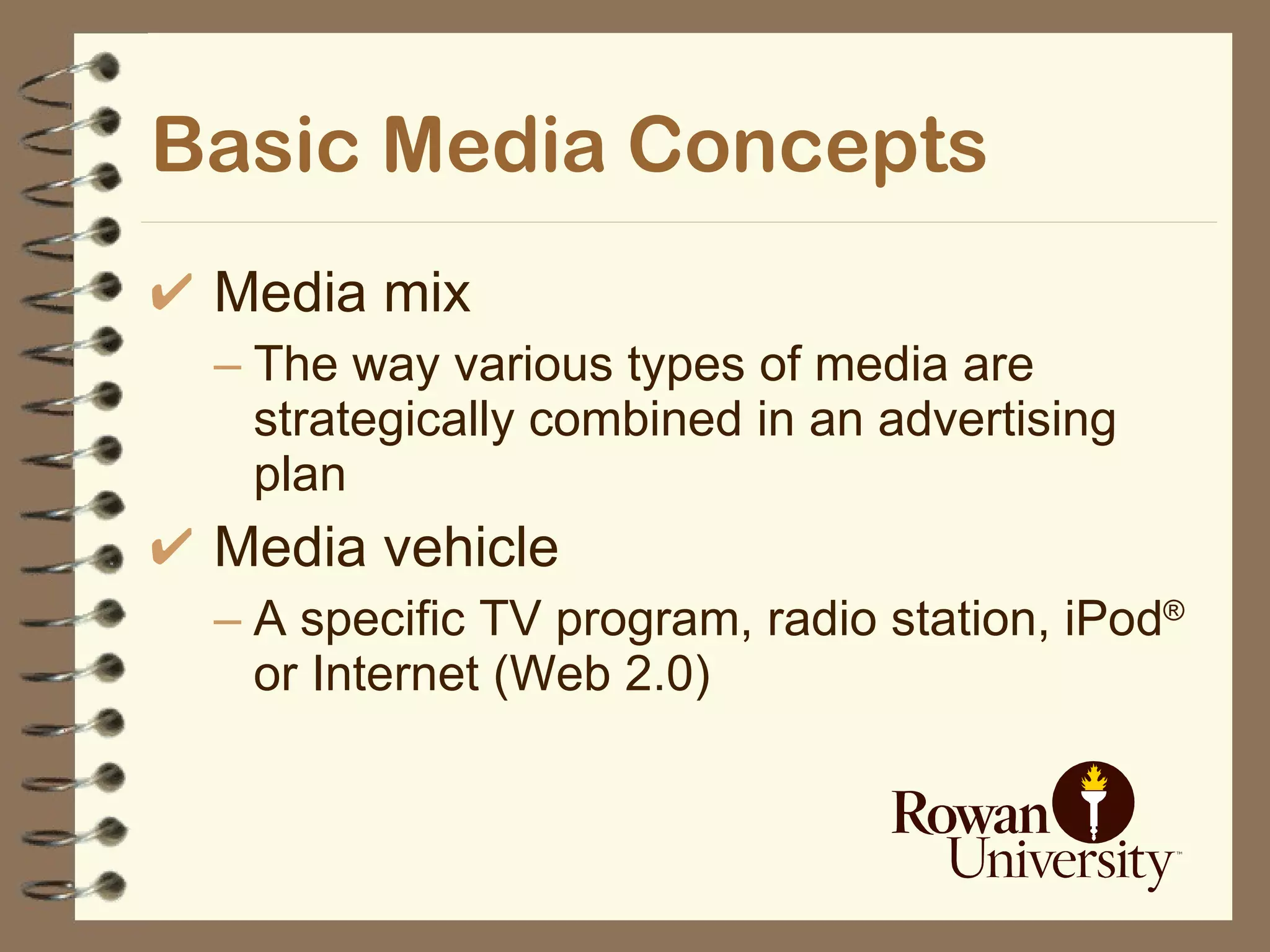 Basic Media Concepts Media mix The way various types of media are strategically combined in an advertising plan Media vehicle A specific TV program, radio station, iPod ®  or Internet (Web 2.0) 