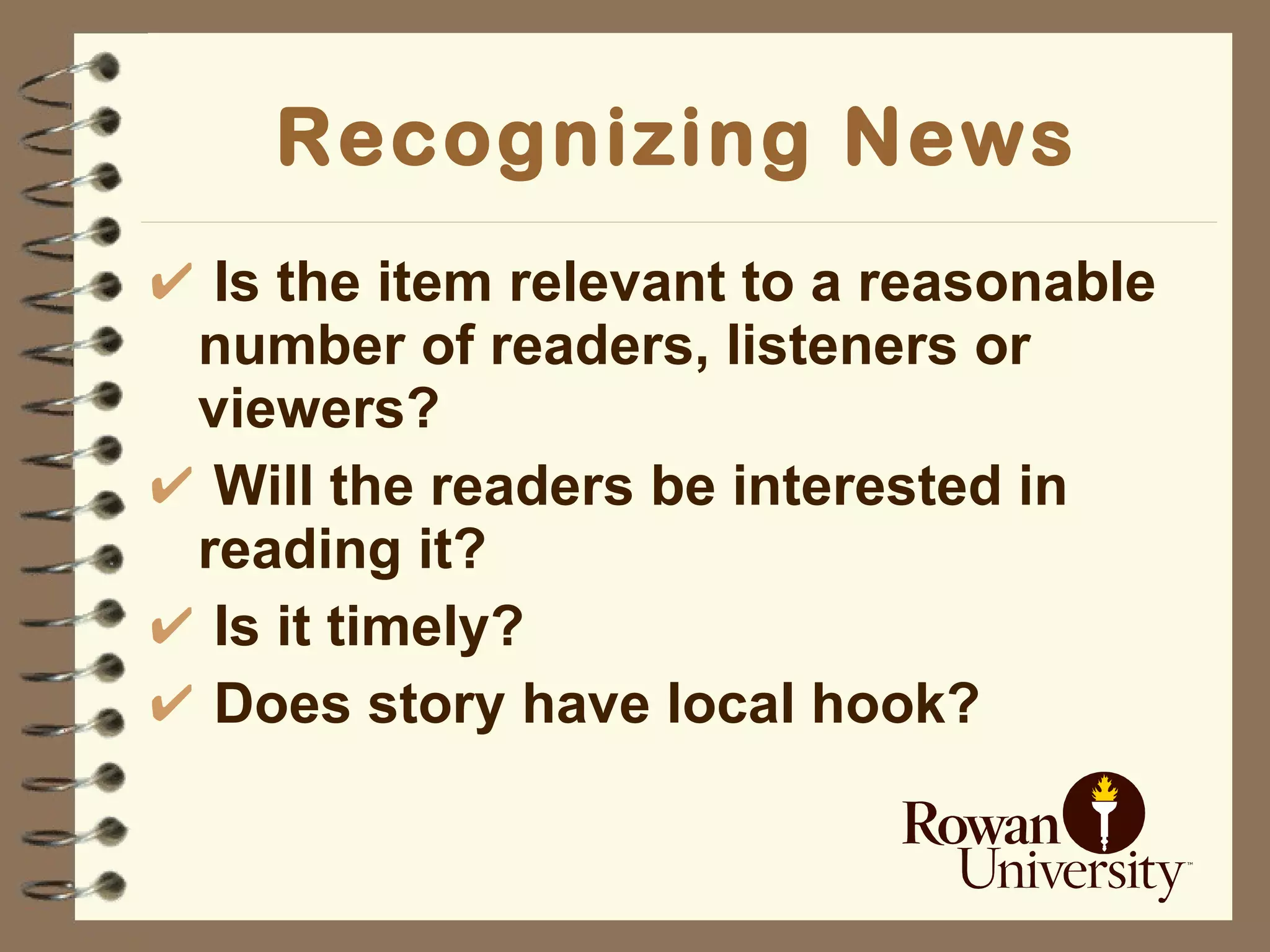 Recognizing News Is the item relevant to a reasonable  number of readers, listeners or viewers? Will the readers be interested in reading it? Is it timely? Does story have local hook? 