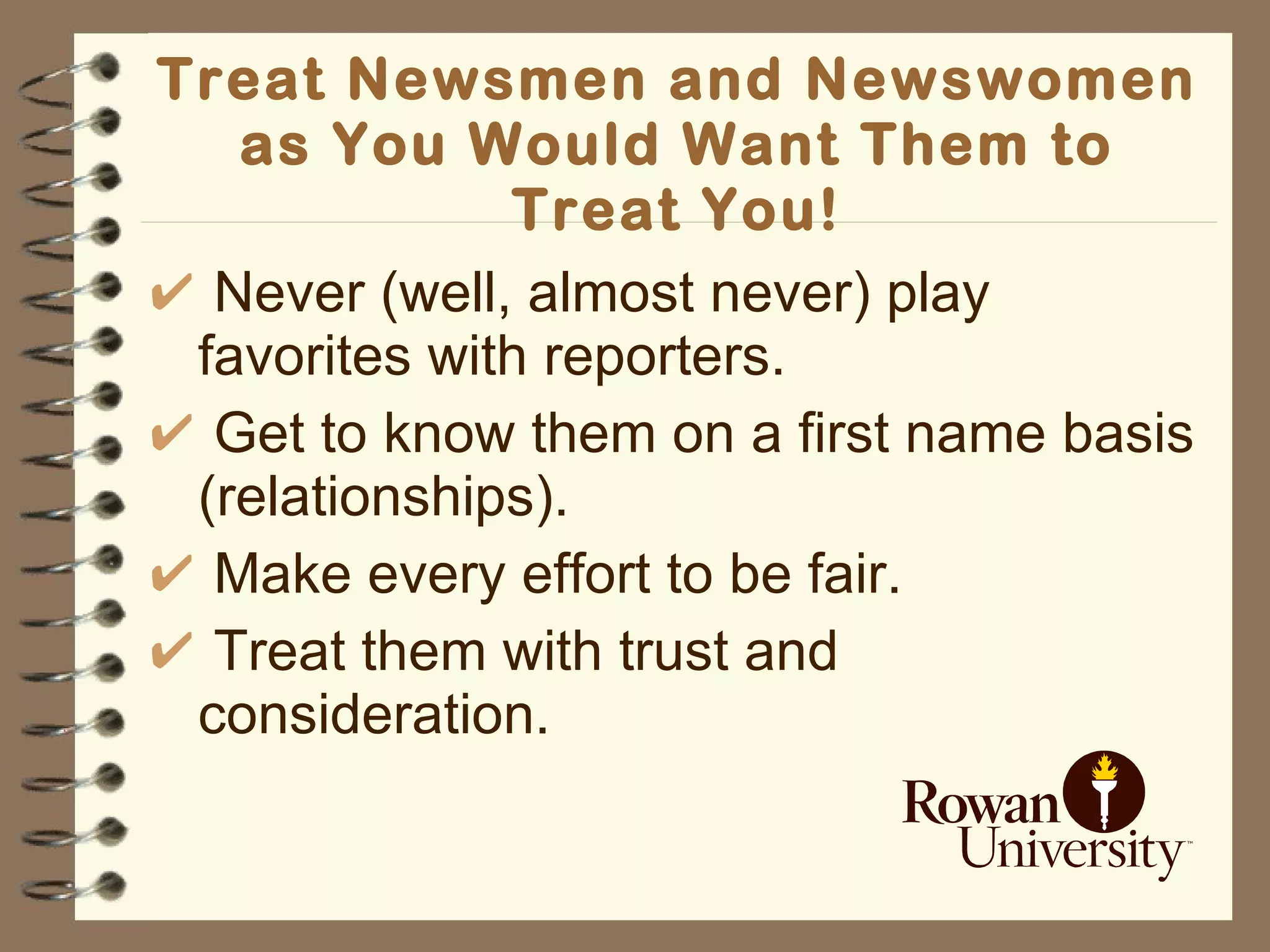 Treat Newsmen and Newswomen as You Would Want Them to Treat You! Never (well, almost never) play favorites with reporters. Get to know them on a first name basis (relationships). Make every effort to be fair. Treat them with trust and consideration. 