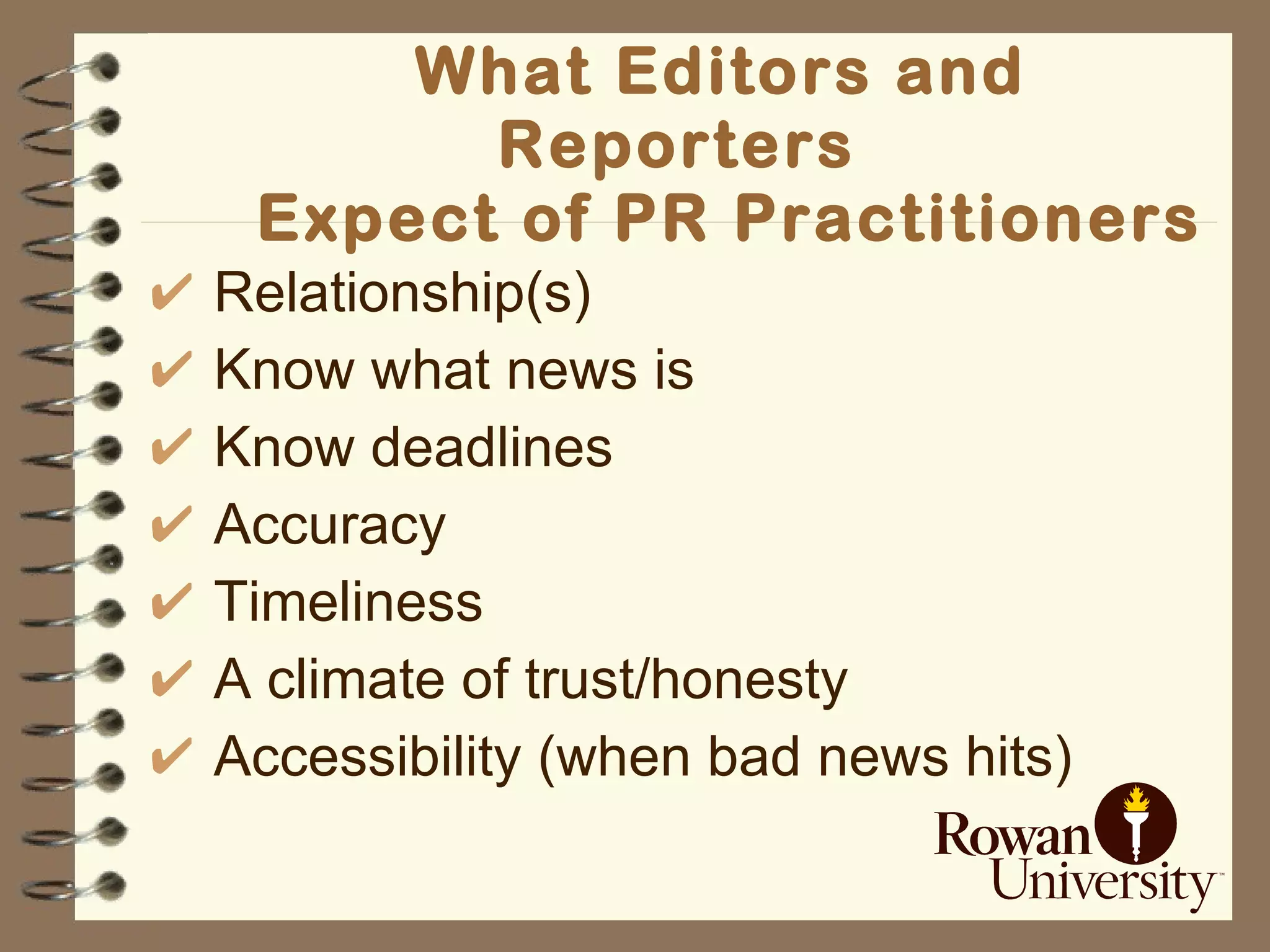 What Editors and Reporters   Expect of PR Practitioners Relationship(s)   Know what news is   Know deadlines   Accuracy   Timeliness   A  climate of trust/honesty Accessibility (when bad news hits) 