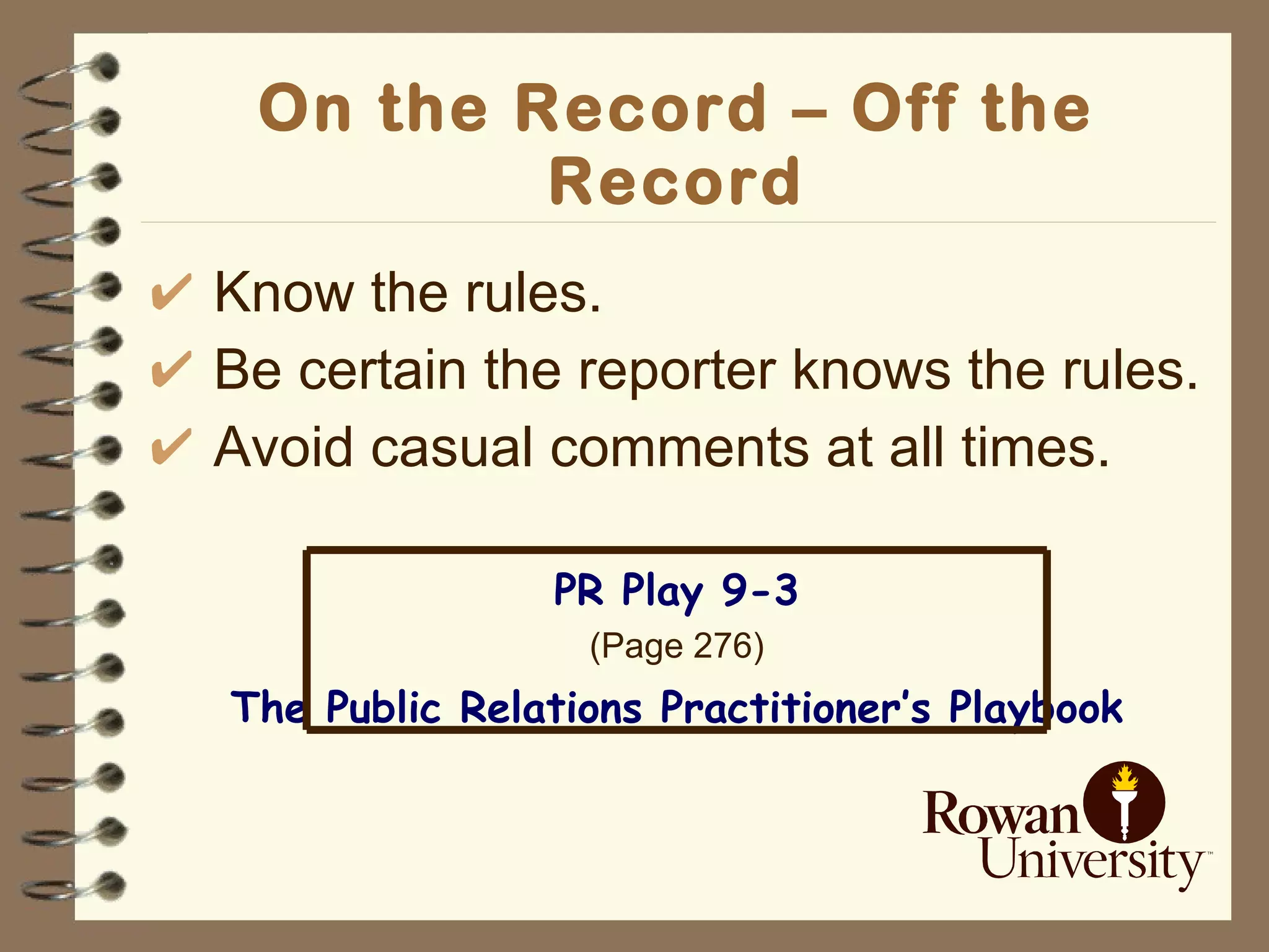 On the Record – Off the Record Know the rules. Be certain the reporter knows the rules. Avoid casual comments at all times. PR Play 9-3 (Page 276) The Public Relations Practitioner’s Playbook 