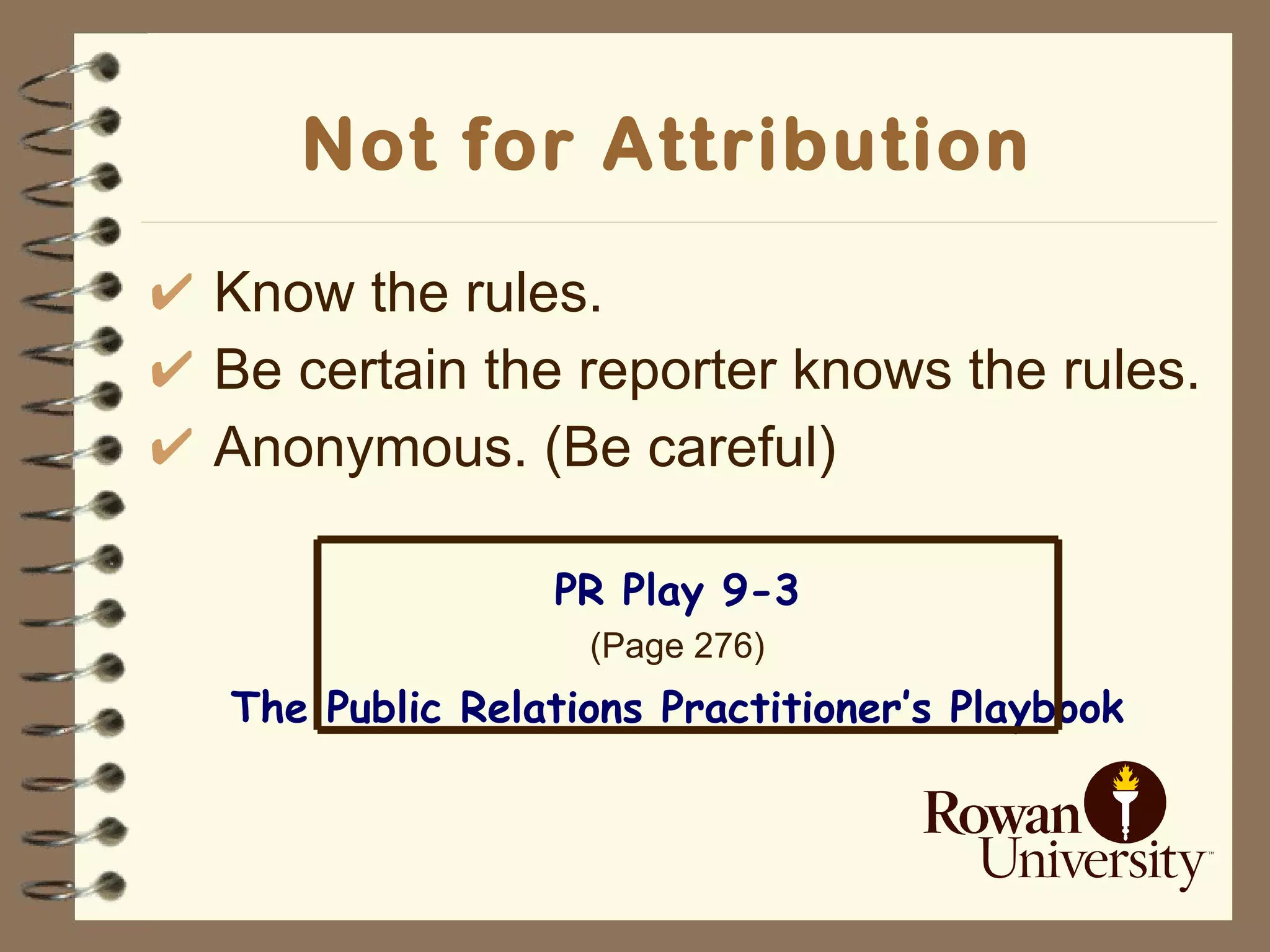 Not for Attribution   Know the rules. Be certain the reporter knows the rules. Anonymous. (Be careful) PR Play 9-3 (Page 276) The Public Relations Practitioner’s Playbook 