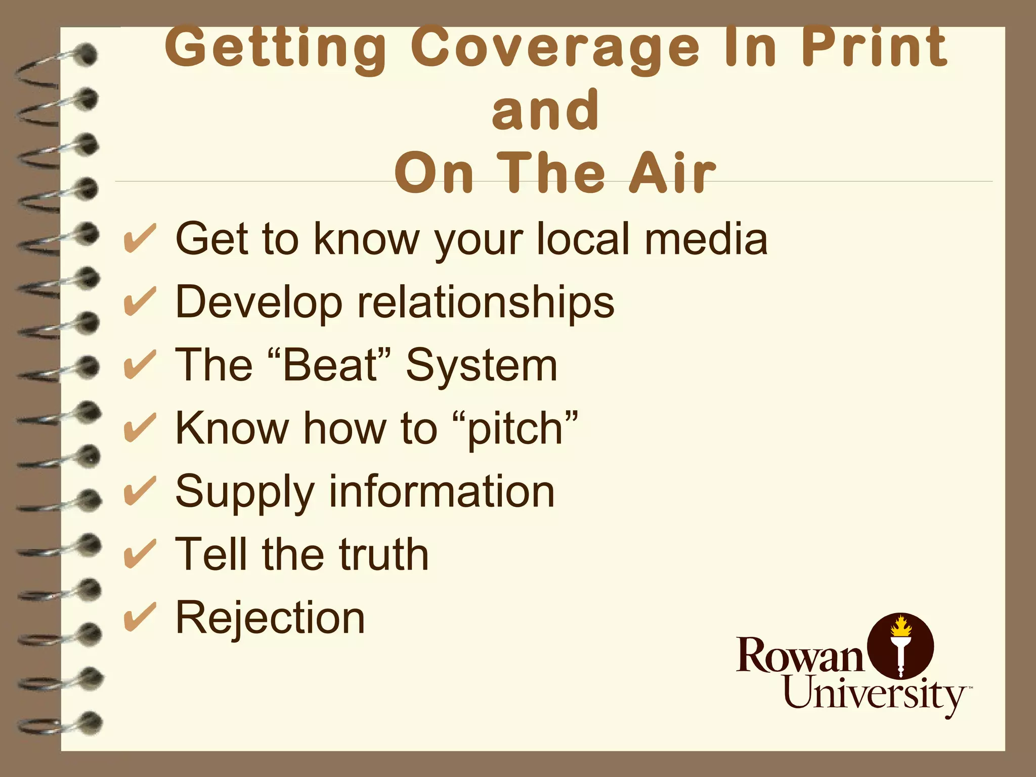 Getting Coverage In Print and  On The Air Get to know your local media Develop relationships The “Beat” System Know how to “pitch” Supply information Tell the truth Rejection 