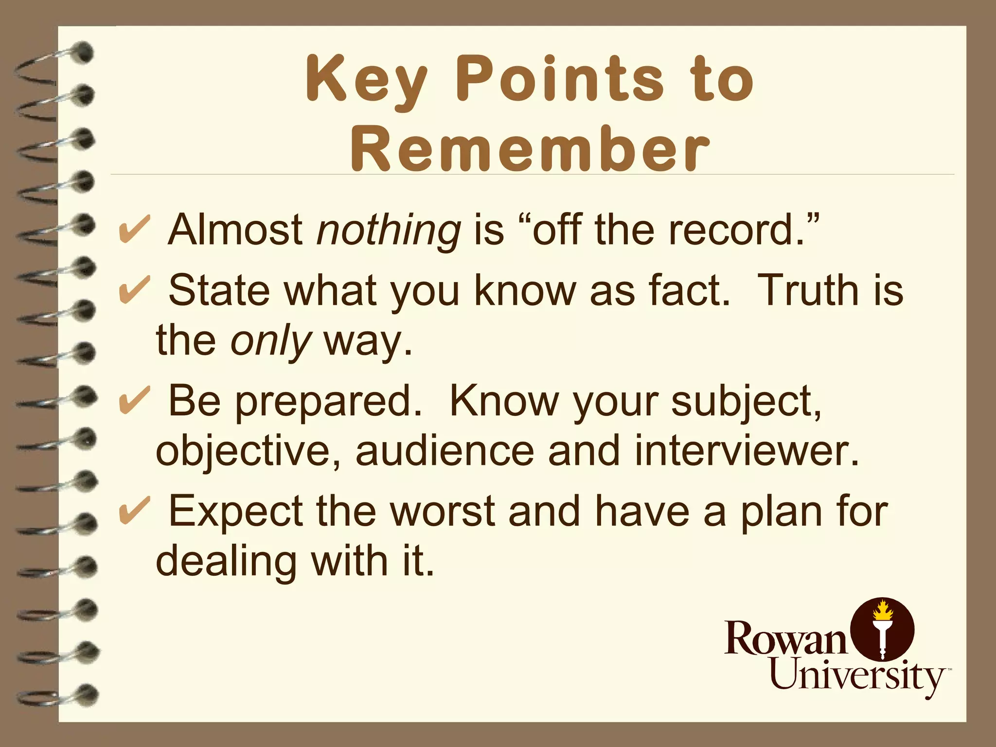 Key Points to Remember Almost  nothing  is “off the record.” State what you know as fact.  Truth is the  only  way. Be prepared.  Know your subject, objective, audience and interviewer. Expect the worst and have a plan for dealing with it. 