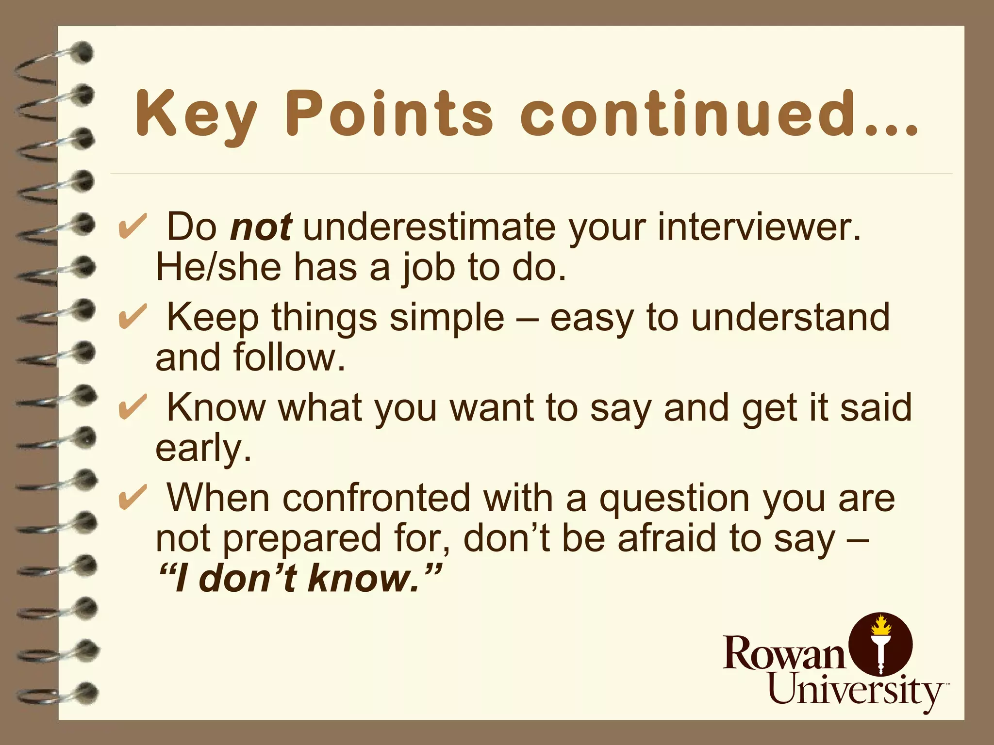 Key Points continued… Do  not  underestimate your interviewer.  He/she has a job to do. Keep things simple – easy to understand and follow. Know what you want to say and get it said early. When confronted with a question you are not prepared for, don’t be afraid to say –  “I don’t know.” 