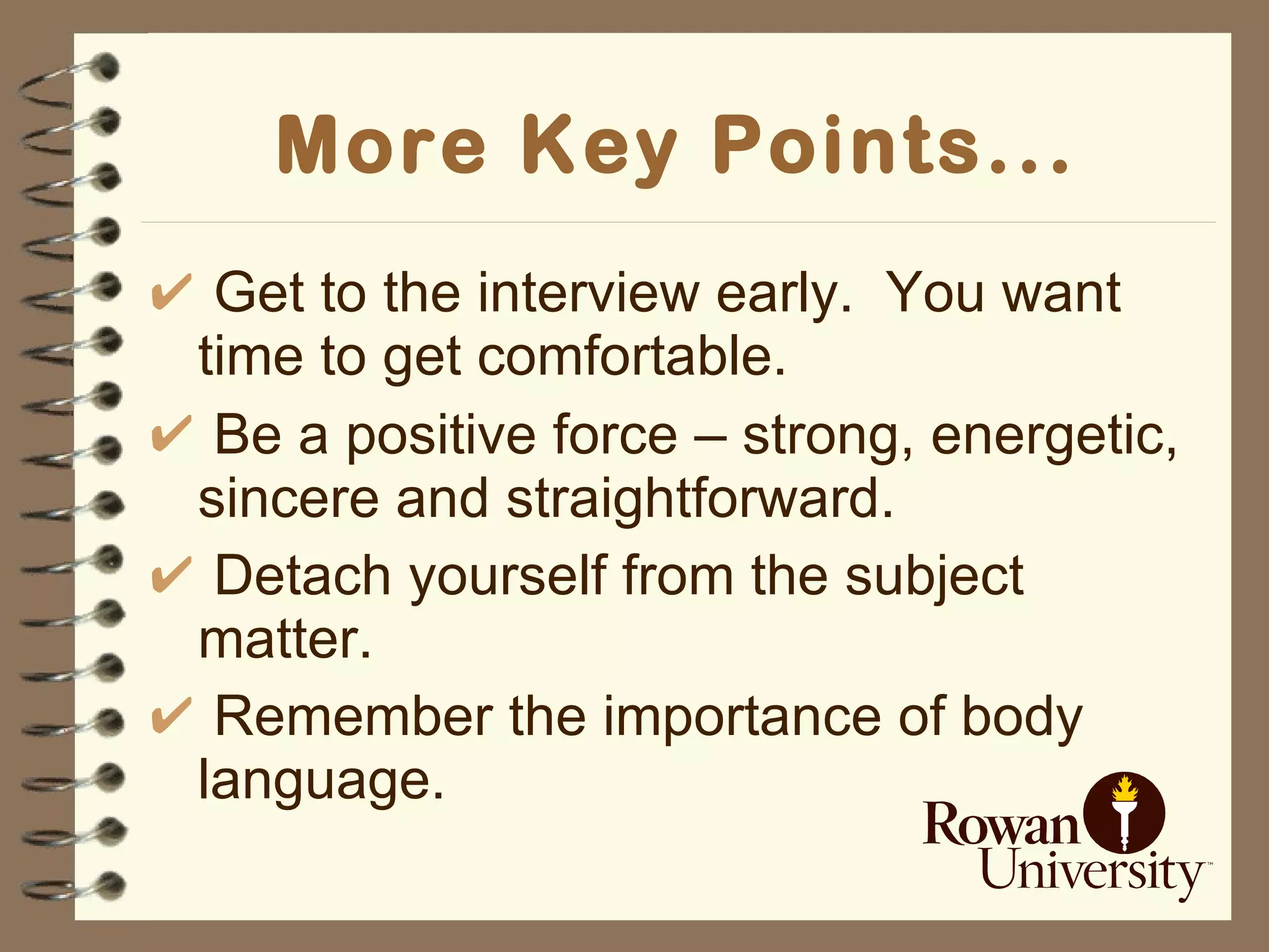 More Key Points... Get to the interview early.  You want time to get comfortable. Be a positive force  –  strong, energetic, sincere and straightforward. Detach yourself from the subject matter. Remember the importance of body language. 