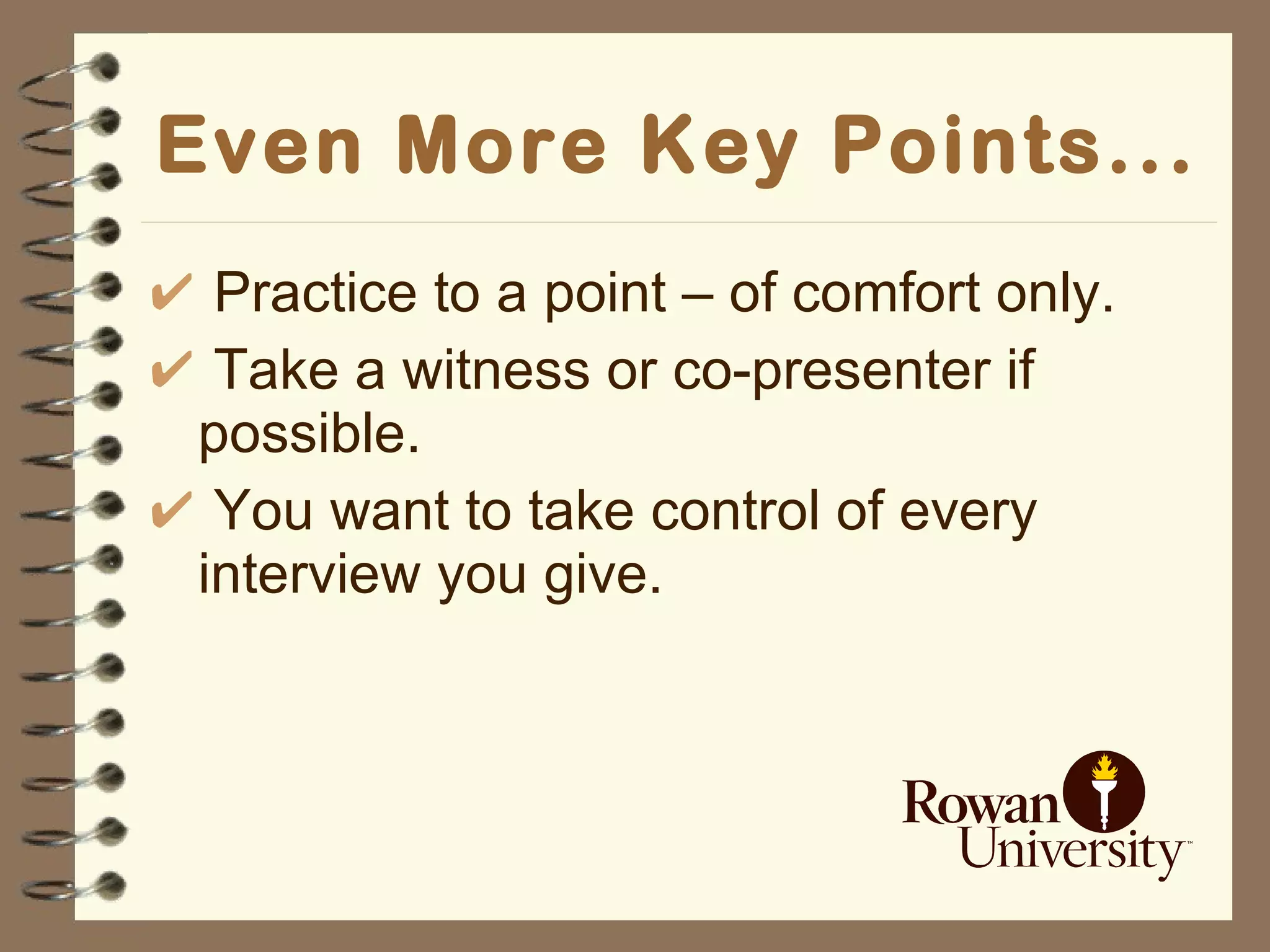 Even More Key Points... Practice to a point – of comfort only. Take a witness or co-presenter if possible. You want to take control of every interview you give. 