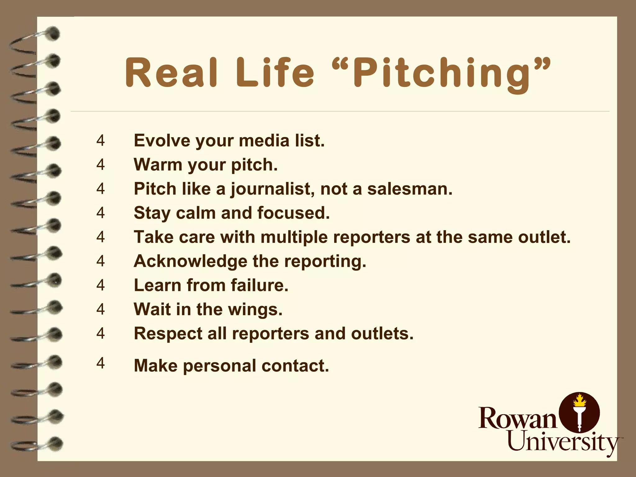 Real Life “Pitching” Evolve your media list.   Warm your pitch.   Pitch like a journalist, not a salesman.   Stay calm and focused.  Take care with multiple reporters at the same outlet. Acknowledge the reporting.   Learn from failure.  Wait in the wings.   Respect all reporters and outlets.  Make personal contact.   