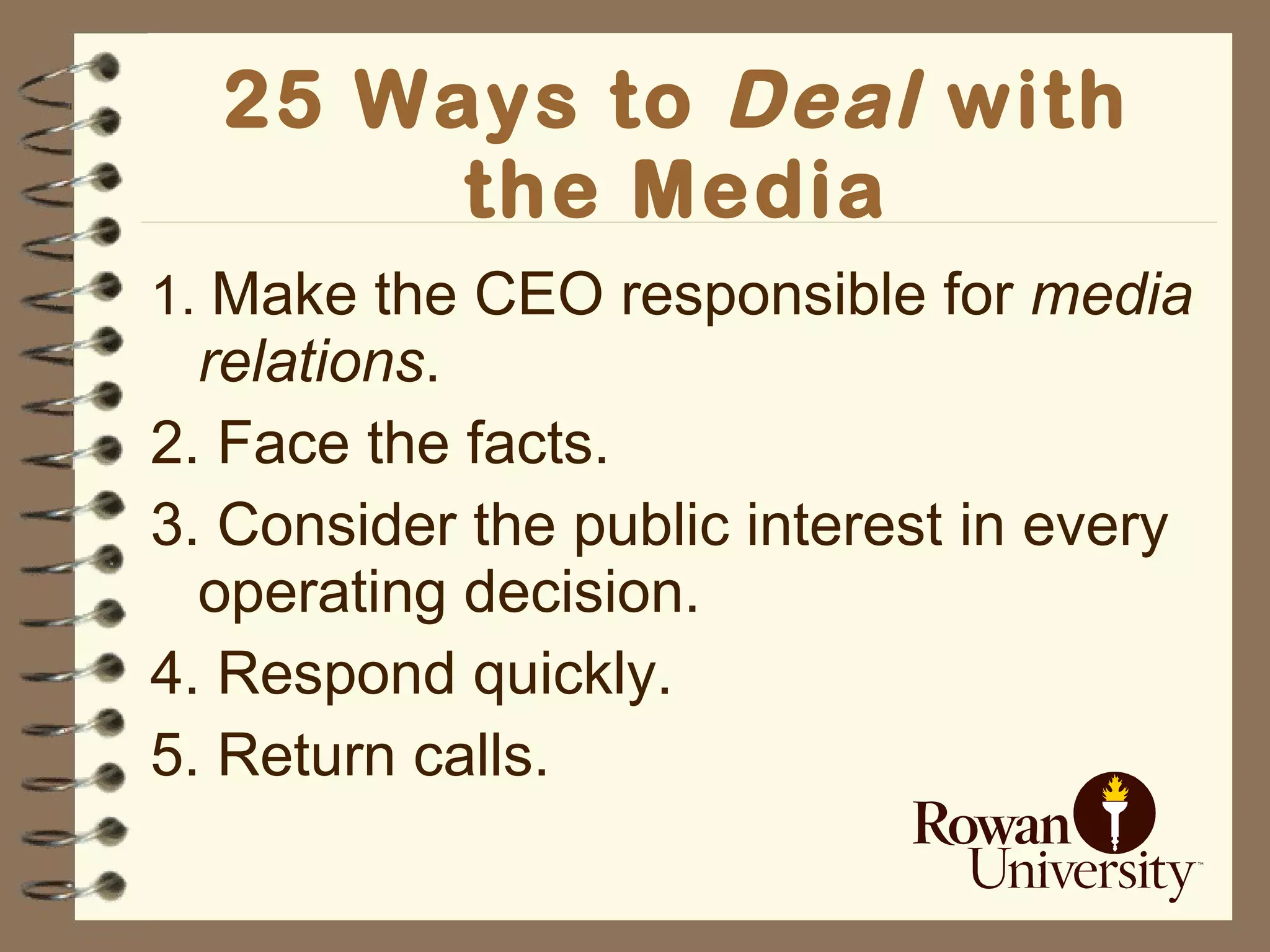 25 Ways to  Deal   with the Media 1.  Make the CEO responsible for  media relations . 2. Face the facts. 3. Consider the public interest in every operating decision. 4. Respond quickly. 5. Return calls. 