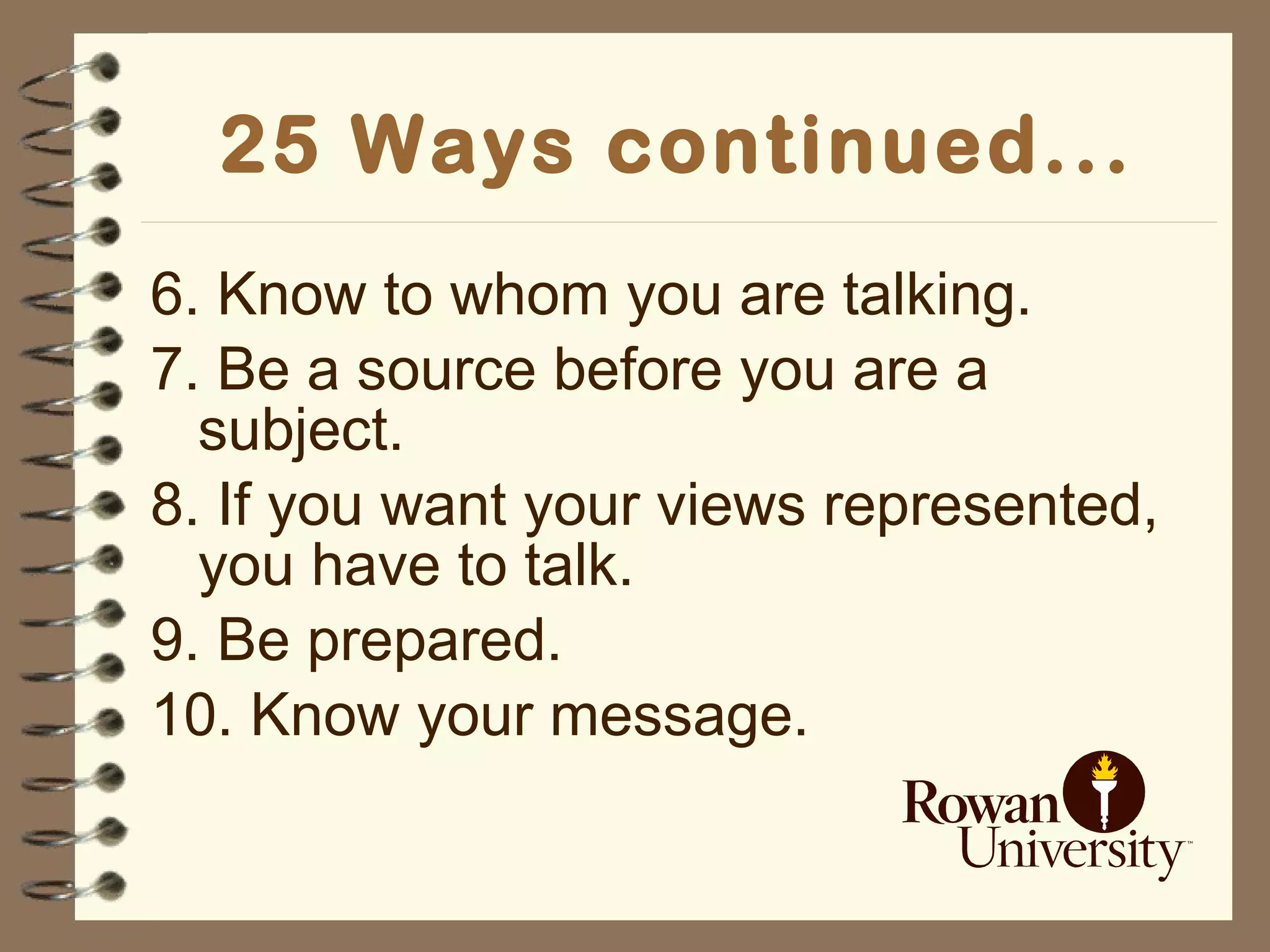 25 Ways continued... 6. Know to whom you are talking. 7. Be a source before you are a subject. 8. If you want your views represented, you have to talk. 9. Be prepared. 10. Know your message. 