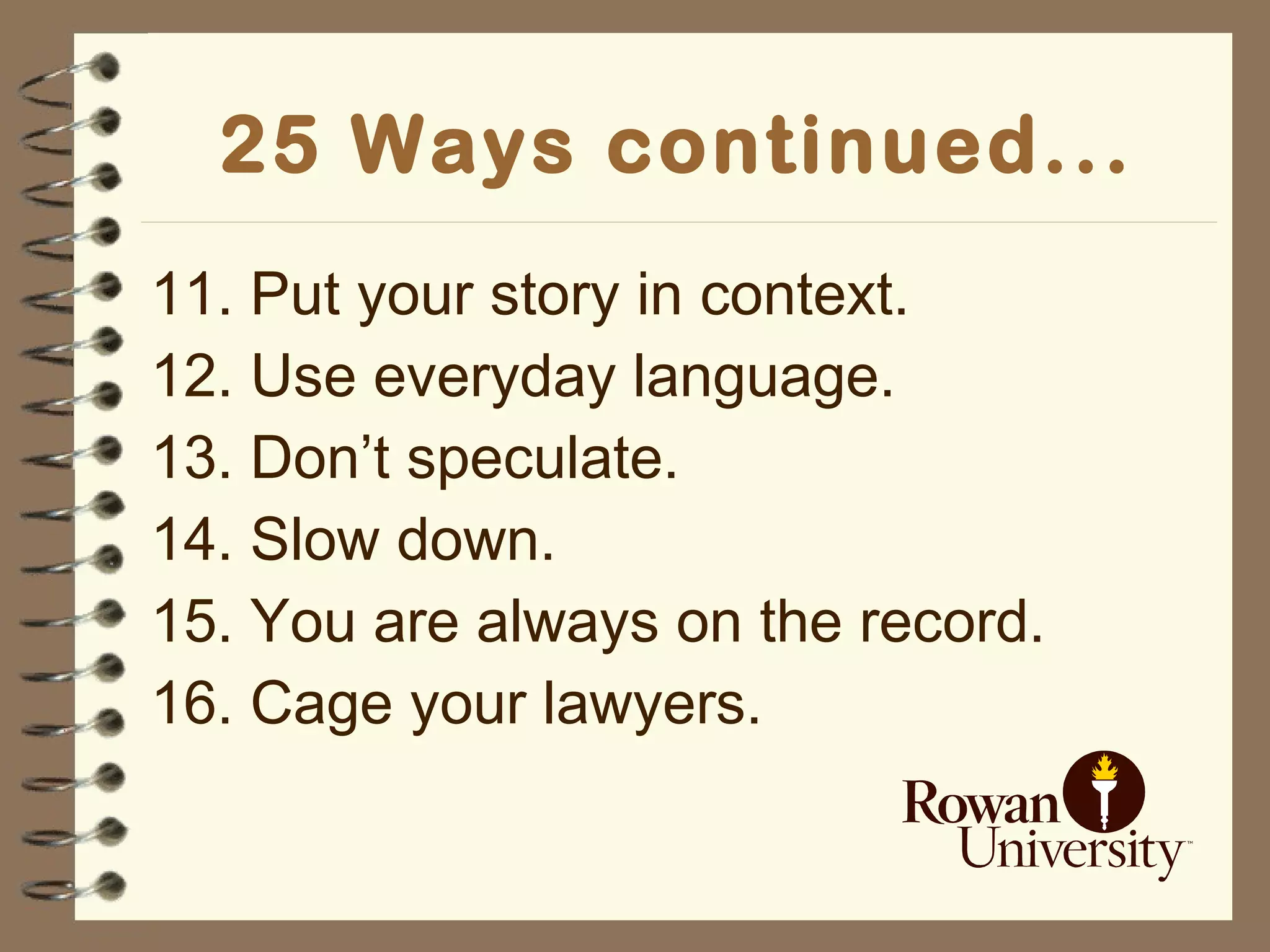 25 Ways continued... 11. Put your story in context. 12. Use everyday language. 13. Don’t speculate. 14. Slow down. 15. You are always on the record. 16. Cage your lawyers. 