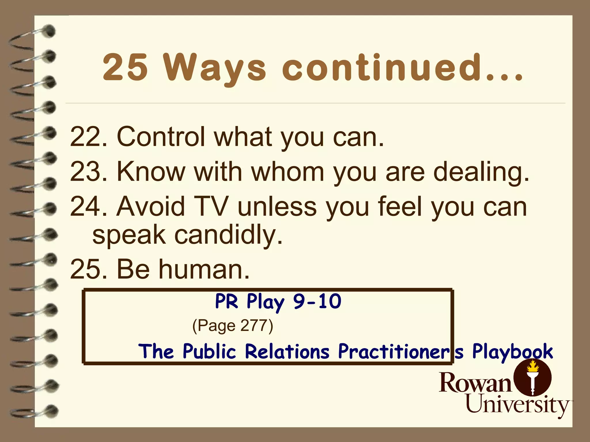 25 Ways continued... 22. Control what you can. 23. Know with whom you are dealing. 24. Avoid TV unless you feel you can speak candidly. 25. Be human. PR Play 9-10 (Page 277) The Public Relations Practitioner’s Playbook 