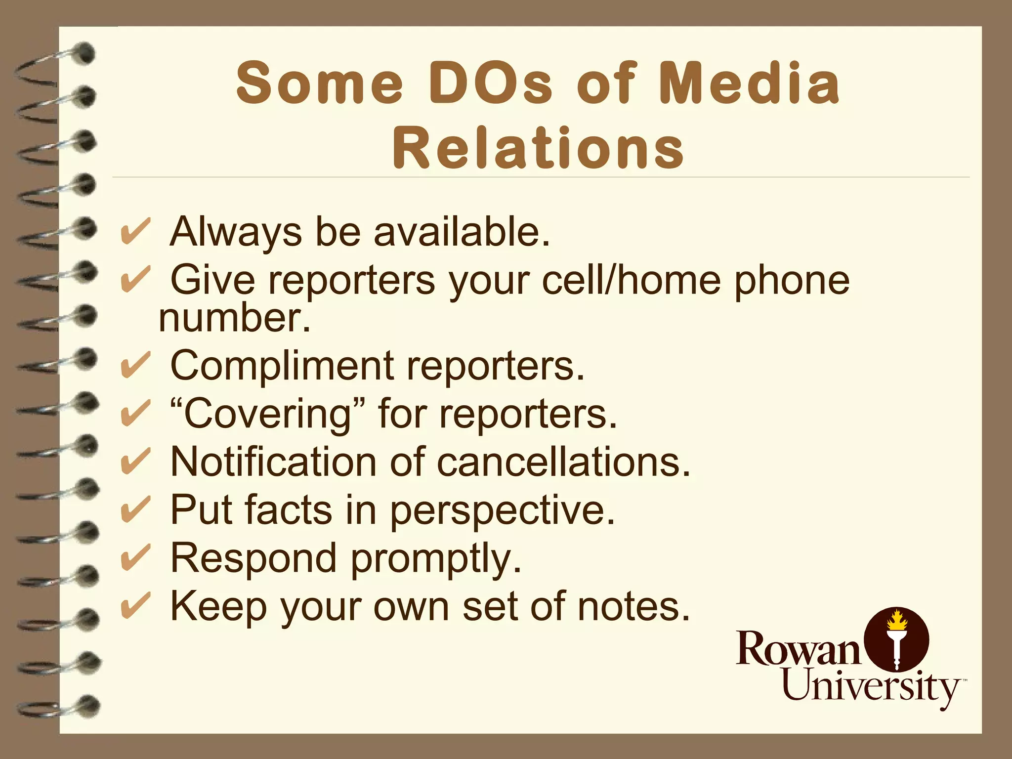 Some DOs of Media Relations Always be available. Give reporters your cell/home phone number. Compliment reporters. “ Covering” for reporters. Notification of cancellations. Put facts in perspective. Respond promptly.  Keep your own set of notes. 