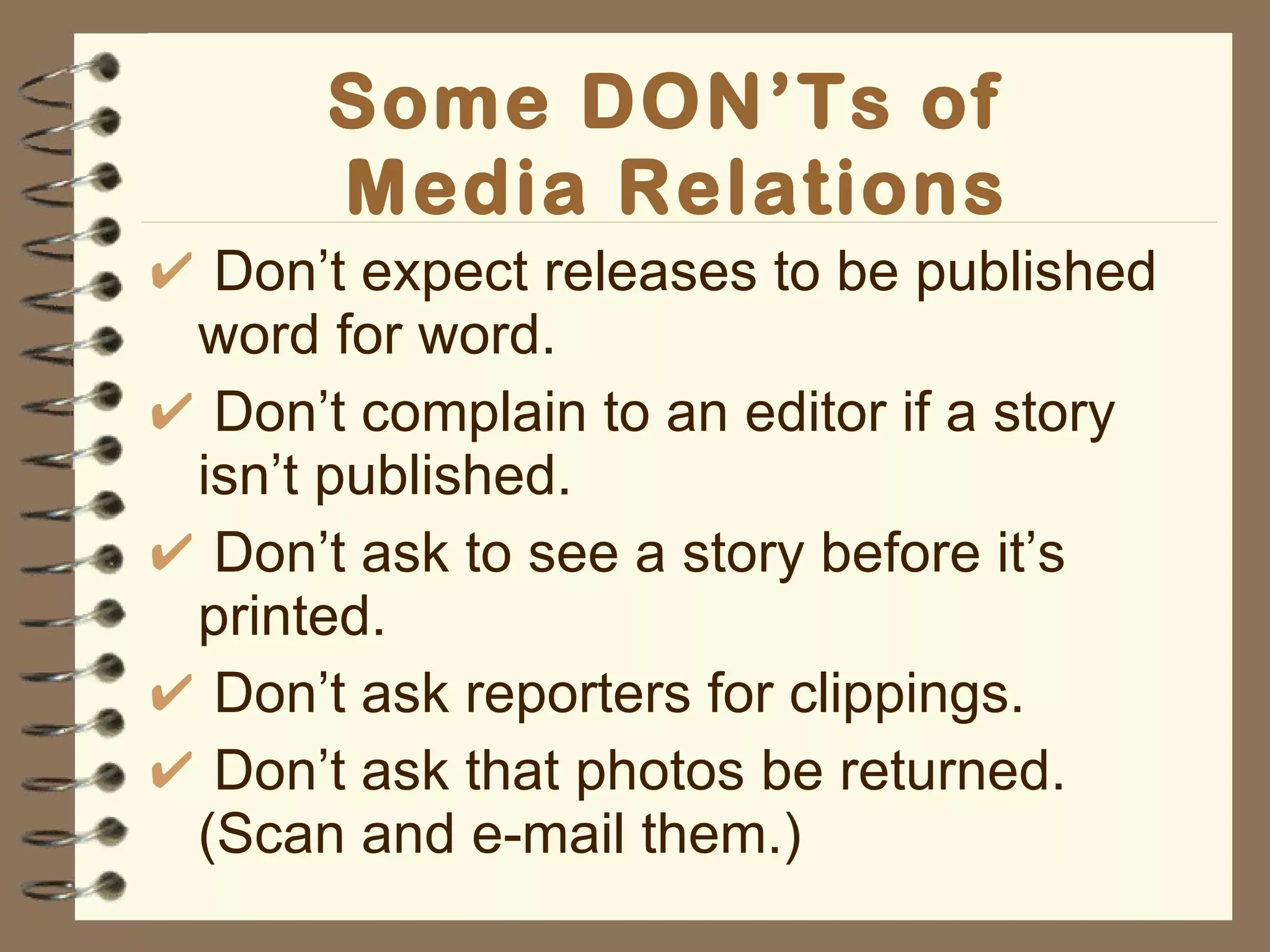 Some DON’Ts of  Media Relations Don’t expect releases to be published word for word. Don’t complain to an editor if a story isn’t published. Don’t ask to see a story before it’s printed. Don’t ask reporters for clippings. Don’t ask that photos be returned. (Scan and e-mail them.) 