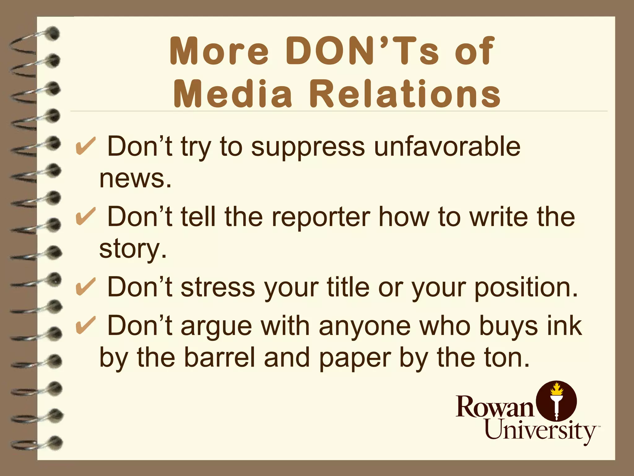 More DON’Ts of  Media Relations Don’t try to suppress unfavorable news. Don’t tell the reporter how to write the story. Don’t stress your title or your position.  Don’t argue with anyone who buys ink by the barrel and paper by the ton. 