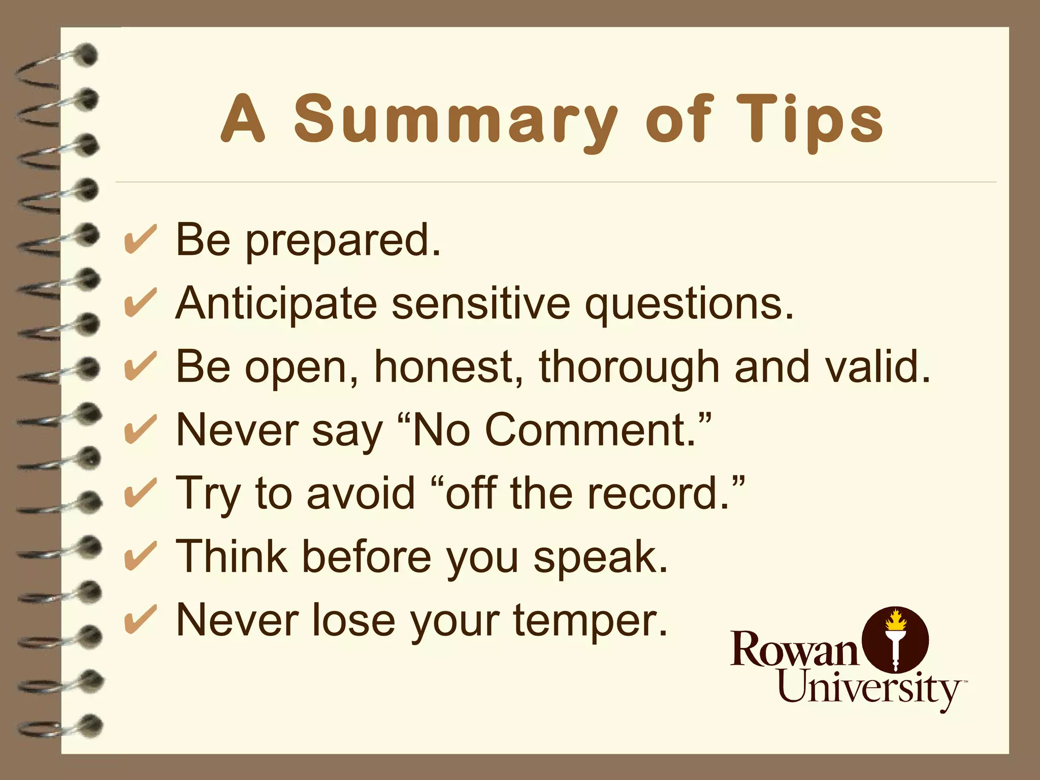 A Summary of Tips Be prepared. Anticipate sensitive questions. Be open, honest, thorough and valid. Never say “No Comment.” Try to avoid “off the record.” Think before you speak. Never lose your temper. 