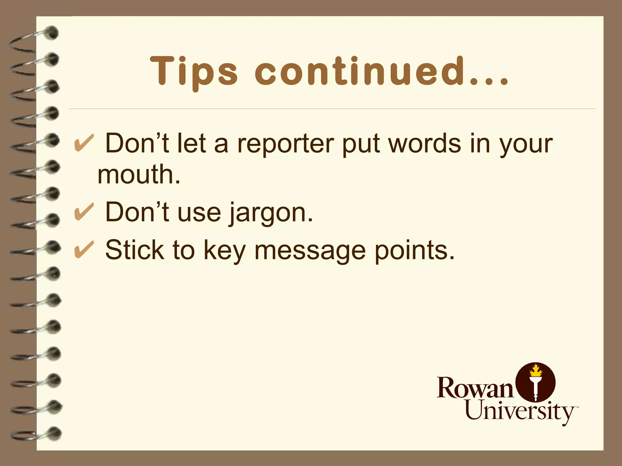 Tips continued... Don’t let a reporter put words in your mouth. Don’t use jargon. Stick to key message points. 