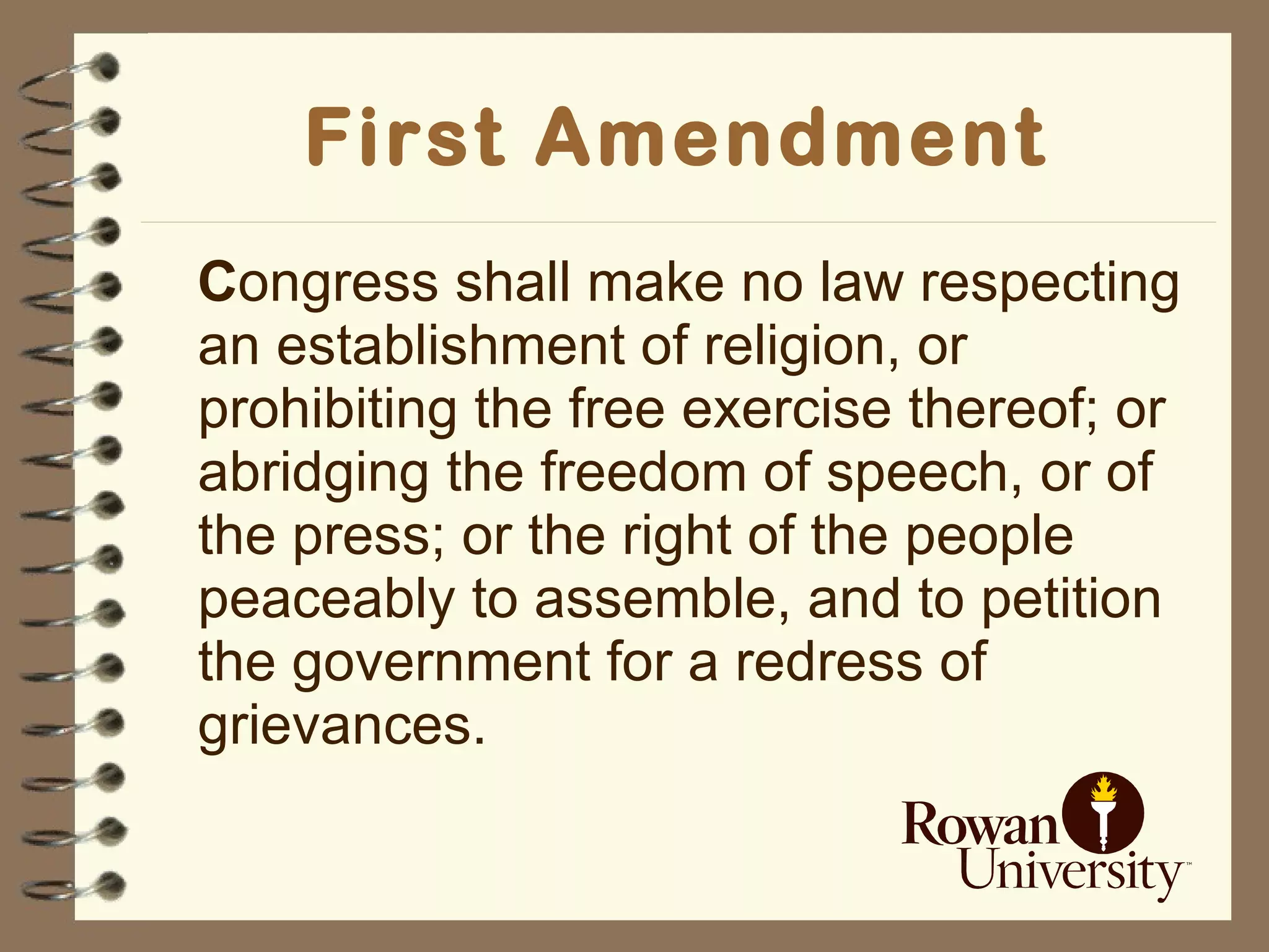 First Amendment C ongress shall make no law respecting an establishment of religion, or prohibiting the free exercise thereof; or abridging the freedom of speech, or of the press; or the right of the people peaceably to assemble, and to petition the government for a redress of grievances.  