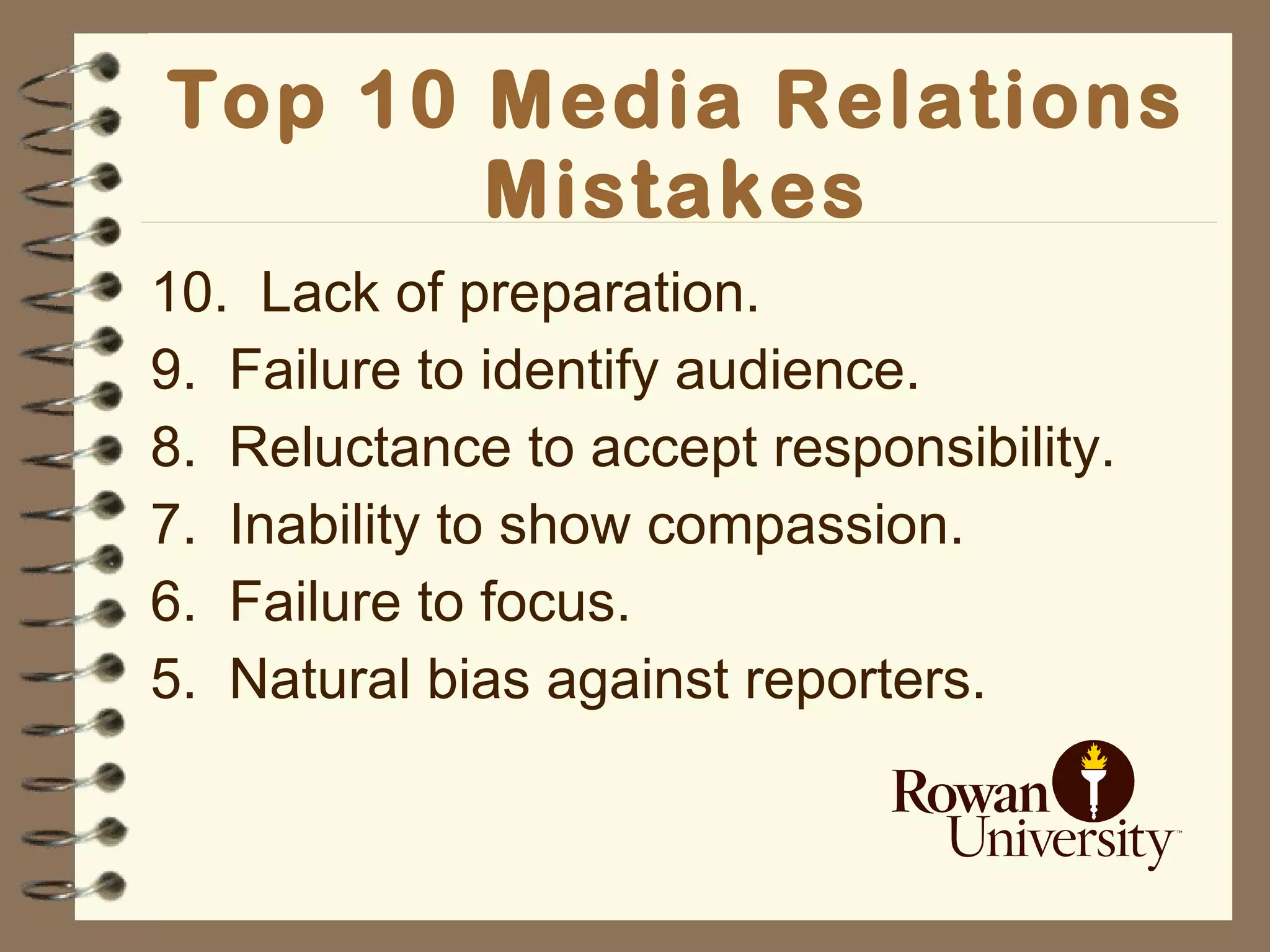 Top 10 Media Relations Mistakes 10.  Lack of preparation. 9.  Failure to identify audience. 8.  Reluctance to accept responsibility. 7.  Inability to show compassion. 6.  Failure to focus. 5.  Natural bias against reporters. 