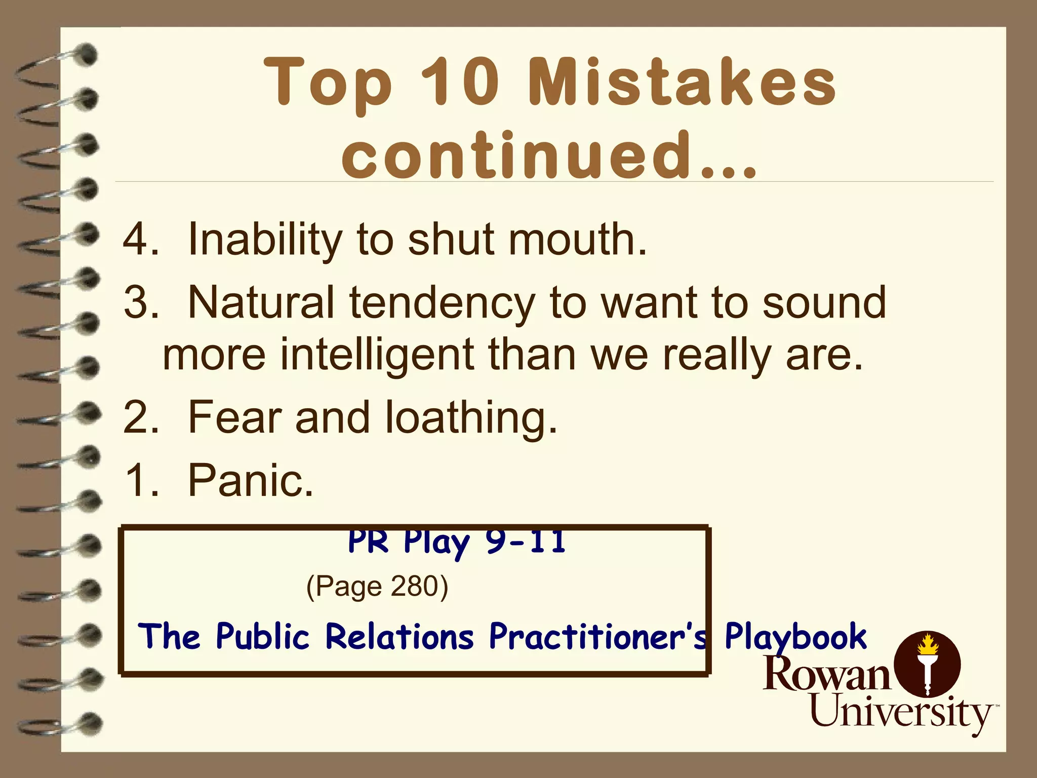 Top 10 Mistakes continued… 4.  Inability to shut mouth. 3.  Natural tendency to want to sound more intelligent than we really are. 2.  Fear and loathing. 1.  Panic. PR Play 9-11 (Page 280) The Public Relations Practitioner’s Playbook Provided by: Best Evidence, Cherry Hill, NJ 