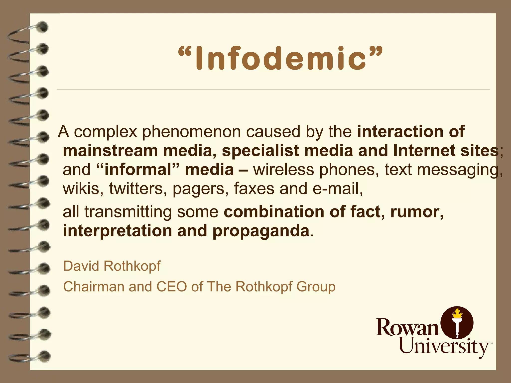 “ Infodemic” A complex phenomenon caused by the  interaction of   mainstream   media, specialist media and Internet sites ; and  “informal” media –  wireless phones, text messaging, wikis, twitters, pagers, faxes and e-mail,  all transmitting some  combination of fact, rumor, interpretation and propaganda . David Rothkopf Chairman and CEO of The Rothkopf Group   