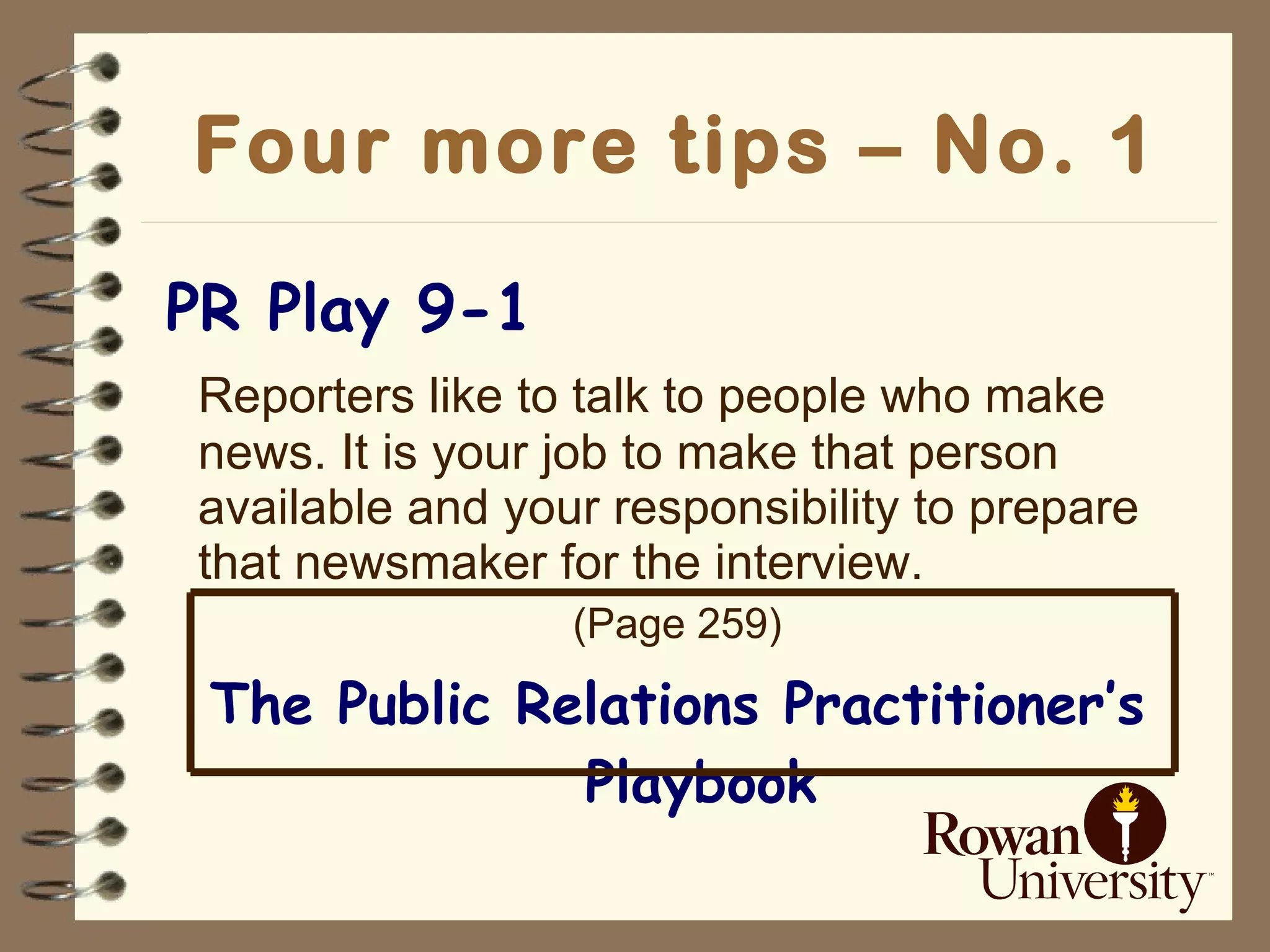 Four more tips – No. 1 PR Play 9-1 Reporters like to talk to people who make news. It is your job to make that person available and your responsibility to prepare that newsmaker for the interview. (Page 259) The Public Relations Practitioner’s Playbook 