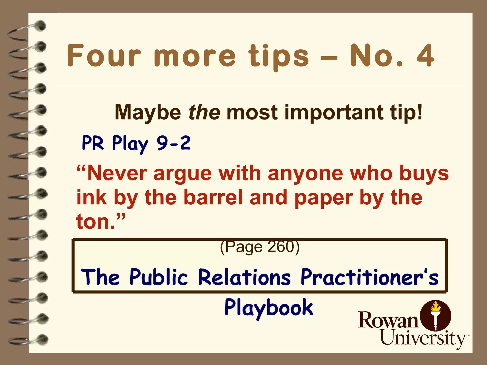 Four more tips – No. 4   Maybe  the  most important tip!   PR Play 9-2 “ Never argue with anyone who buys ink by the barrel and paper by the ton.” (Page 260) The Public Relations Practitioner’s Playbook 