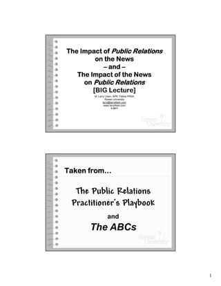 The Impact of Public Relations
         on the News
           – and –
   The Impact of the News
     on Public Relations
        [BIG Lecture]
        M. Larry Litwin, APR, Fellow PRSA
                 Rowan University
               larry@larrylitwin.com
                www.larrylitwin.com
                     © 2011




Taken from…

  The Public Relations
 Practitioner’s Playbook
                  and
       The ABCs



                                            1
 