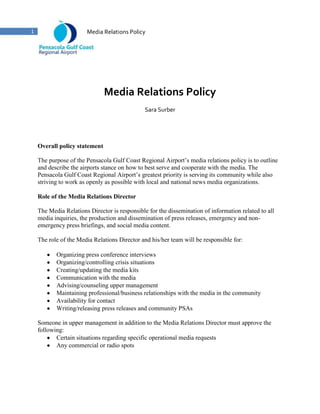 Media Relations Policy<br />Sara Surber<br />Overall policy statement<br />The purpose of the Pensacola Gulf Coast Regional Airport’s media relations policy is to outline and describe the airports stance on how to best serve and cooperate with the media. The Pensacola Gulf Coast Regional Airport’s greatest priority is serving its community while also striving to work as openly as possible with local and national news media organizations.<br />Role of the Media Relations Director<br />The Media Relations Director is responsible for the dissemination of information related to all media inquiries, the production and dissemination of press releases, emergency and non-emergency press briefings, and social media content.<br />The role of the Media Relations Director and his/her team will be responsible for:<br />,[object Object]