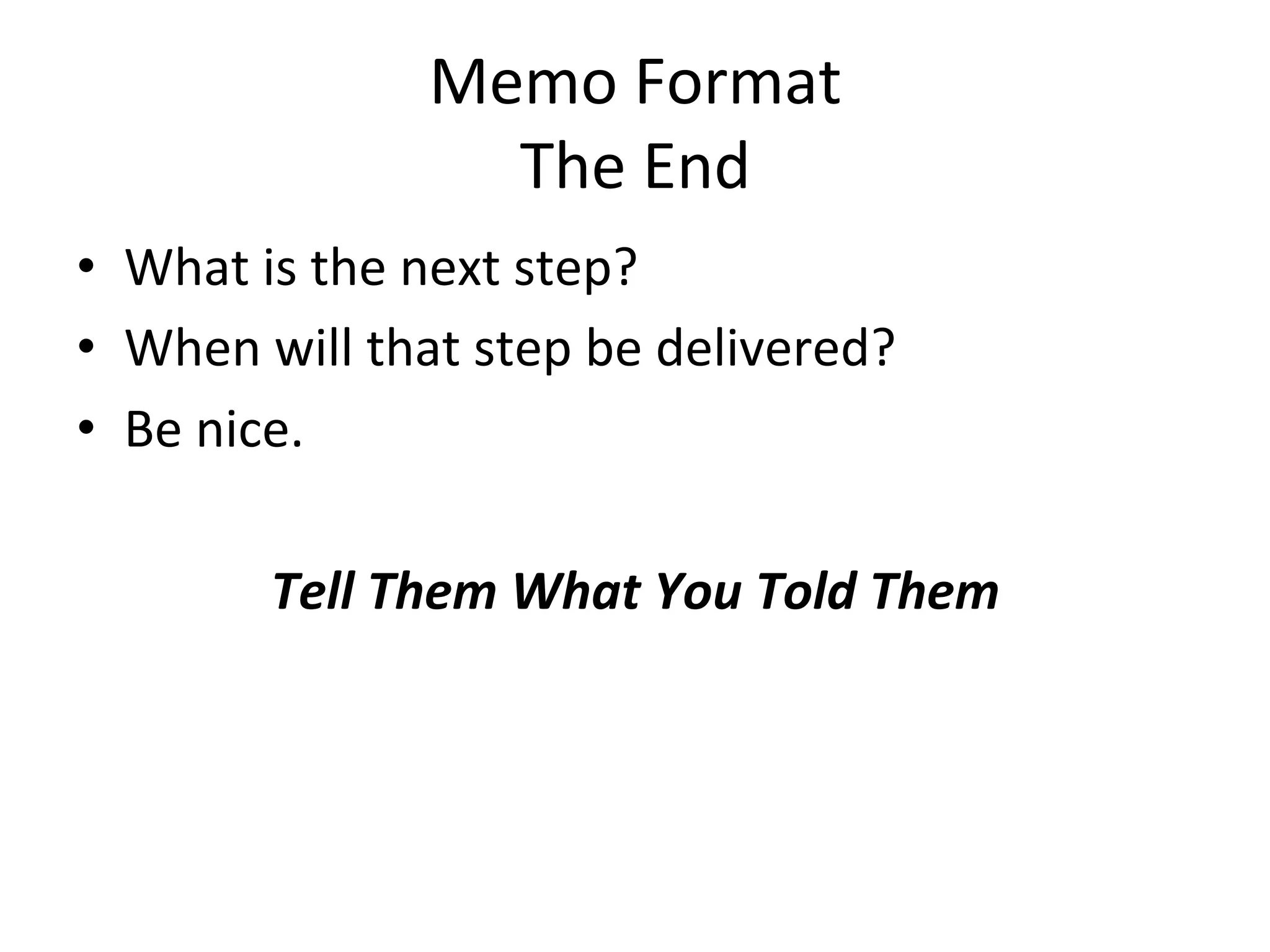 Memo	
  Format	
  
                         The	
  End	
  	
  	
  	
  	
  
•  What	
  is	
  the	
  next	
  step?	
  
•  When	
  will	
  that	
  step	
  be	
  delivered?	
  
•  Be	
  nice.	
  
                                    	
  
            Tell	
  Them	
  What	
  You	
  Told	
  Them	
  	
  
	
  
    	
  
 